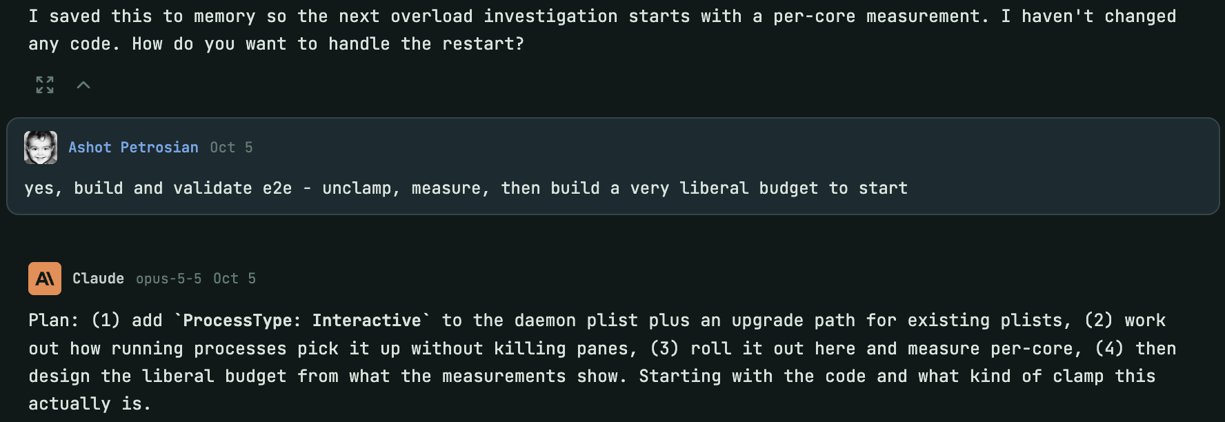 The end of the agent's reply: I saved this to memory so the next overload investigation starts with a per-core measurement. I haven't changed any code. How do you want to handle the restart? Below, a message from Ashot Petrosian on Oct 5: yes, build and validate e2e - unclamp, measure, then build a very liberal budget to start. Then Claude replies with a four step plan starting with adding ProcessType: Interactive to the daemon plist