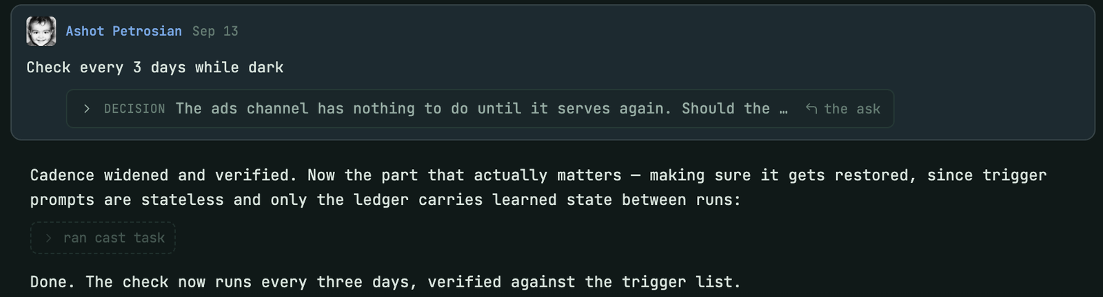 The answer arriving in the conversation as a message from Ashot Petrosian on Sep 13: Check every 3 days while dark, with a DECISION chip quoting the question and a link to the ask. Below, the agent: Cadence widened and verified. Now the part that actually matters, making sure it gets restored, since trigger prompts are stateless and only the ledger carries learned state between runs. Then: Done. The check now runs every three days, verified against the trigger list